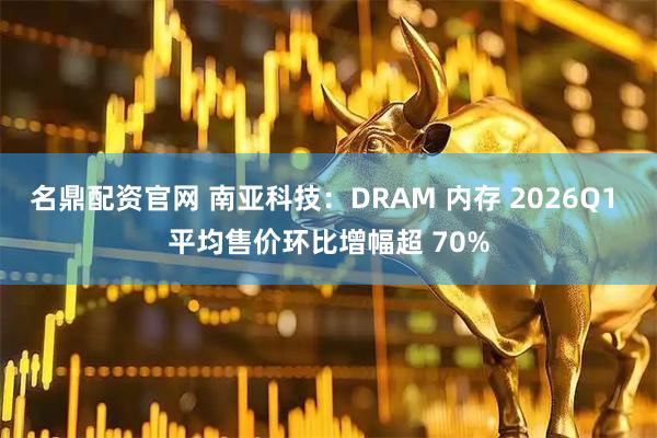 名鼎配资官网 南亚科技：DRAM 内存 2026Q1 平均售价环比增幅超 70%