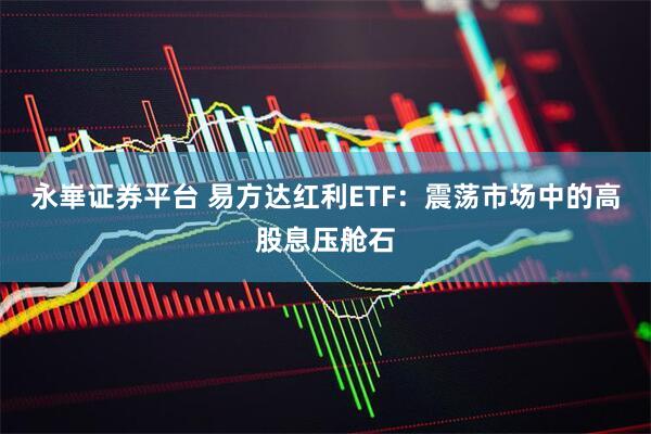 永崋证券平台 易方达红利ETF：震荡市场中的高股息压舱石