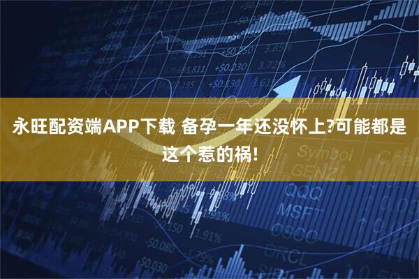 永旺配资端APP下载 备孕一年还没怀上?可能都是这个惹的祸!