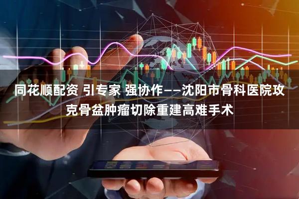 同花顺配资 引专家 强协作——沈阳市骨科医院攻克骨盆肿瘤切除重建高难手术