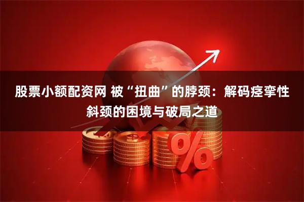 股票小额配资网 被“扭曲”的脖颈：解码痉挛性斜颈的困境与破局之道