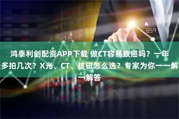 鸿泰利创配资APP下载 做CT容易致癌吗？一年最多拍几次？X光、CT、核磁怎么选？专家为你一一解答
