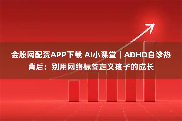 金股网配资APP下载 AI小课堂｜ADHD自诊热背后：别用网络标签定义孩子的成长