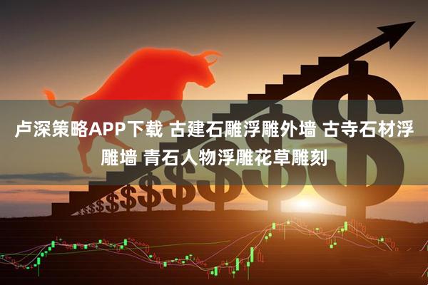 卢深策略APP下载 古建石雕浮雕外墙 古寺石材浮雕墙 青石人物浮雕花草雕刻