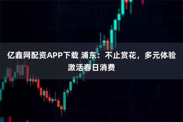 亿鑫网配资APP下载 浦东：不止赏花，多元体验激活春日消费