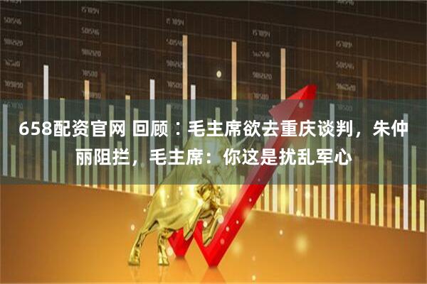 658配资官网 回顾∶毛主席欲去重庆谈判，朱仲丽阻拦，毛主席：你这是扰乱军心