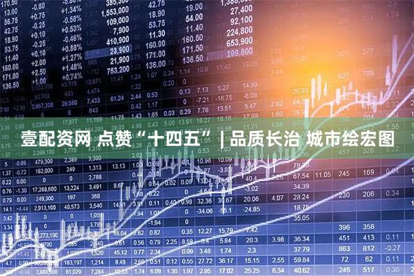 壹配资网 点赞“十四五” | 品质长治 城市绘宏图