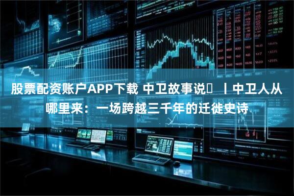 股票配资账户APP下载 中卫故事说⑱丨中卫人从哪里来：一场跨越三千年的迁徙史诗