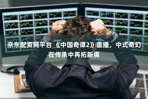 京东配资网平台 《中国奇谭2》首播，中式奇幻在传承中再拓新境
