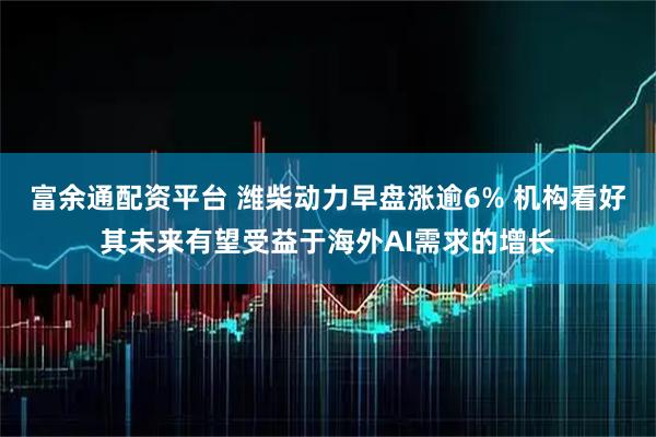 富余通配资平台 潍柴动力早盘涨逾6% 机构看好其未来有望受益于海外AI需求的增长