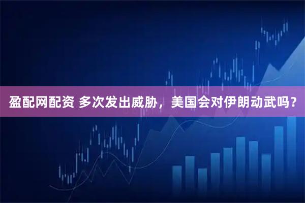 盈配网配资 多次发出威胁，美国会对伊朗动武吗？