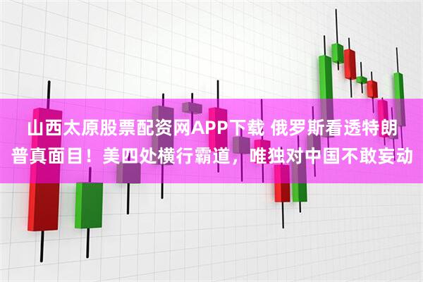 山西太原股票配资网APP下载 俄罗斯看透特朗普真面目！美四处横行霸道，唯独对中国不敢妄动