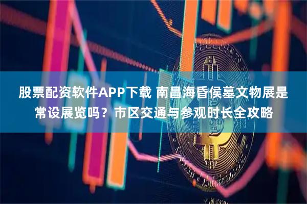 股票配资软件APP下载 南昌海昏侯墓文物展是常设展览吗？市区交通与参观时长全攻略