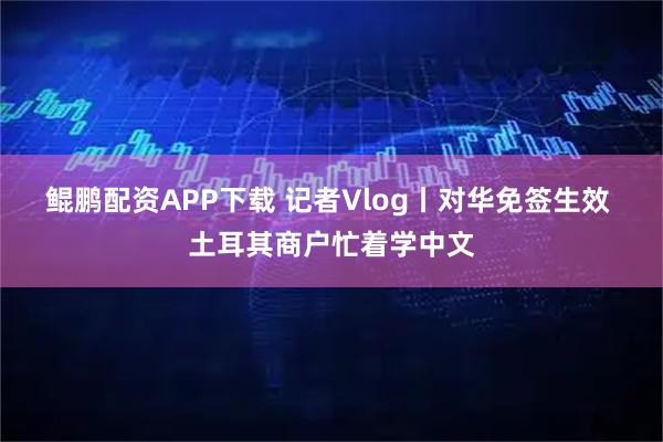 鲲鹏配资APP下载 记者Vlog丨对华免签生效 土耳其商户忙着学中文