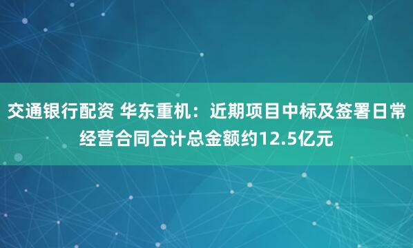 交通银行配资 华东重机：近期项目中标及签署日常经营合同合计总金额约12.5亿元