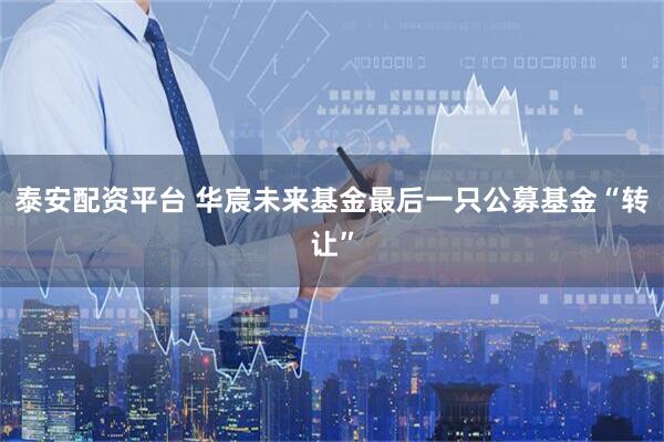 泰安配资平台 华宸未来基金最后一只公募基金“转让”