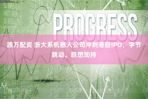 源万配资 浙大系机器人公司冲刺港股IPO，字节跳动、联想加持