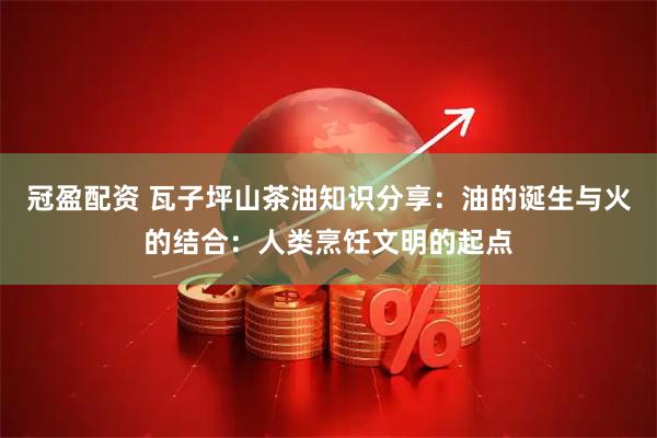 冠盈配资 瓦子坪山茶油知识分享：油的诞生与火的结合：人类烹饪文明的起点