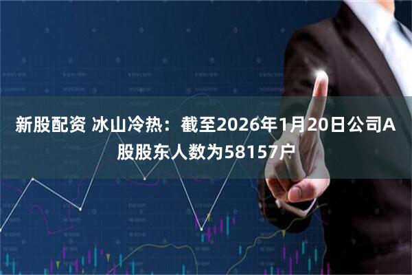 新股配资 冰山冷热：截至2026年1月20日公司A股股东人数为58157户