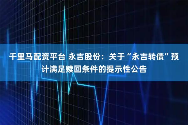 千里马配资平台 永吉股份：关于“永吉转债”预计满足赎回条件的提示性公告