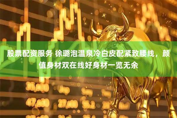 股票配资服务 徐璐泡温泉冷白皮配紧致腰线，颜值身材双在线好身材一览无余