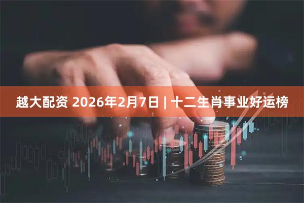 越大配资 2026年2月7日 | 十二生肖事业好运榜
