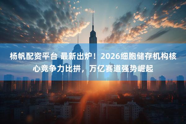 杨帆配资平台 最新出炉！2026细胞储存机构核心竞争力比拼，万亿赛道强势崛起