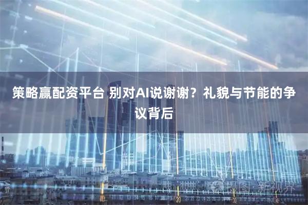 策略赢配资平台 别对AI说谢谢？礼貌与节能的争议背后