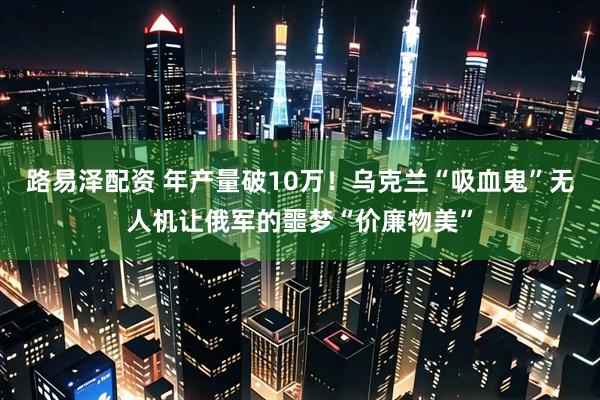 路易泽配资 年产量破10万！乌克兰“吸血鬼”无人机让俄军的噩梦“价廉物美”