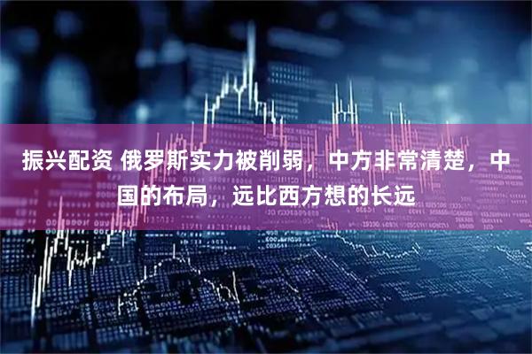 振兴配资 俄罗斯实力被削弱，中方非常清楚，中国的布局，远比西方想的长远