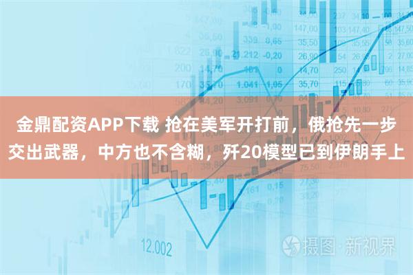 金鼎配资APP下载 抢在美军开打前，俄抢先一步交出武器，中方也不含糊，歼20模型已到伊朗手上