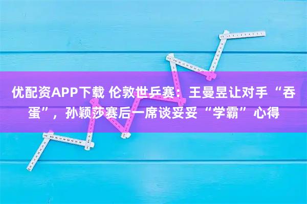优配资APP下载 伦敦世乒赛：王曼昱让对手 “吞蛋”，孙颖莎赛后一席谈妥妥 “学霸” 心得