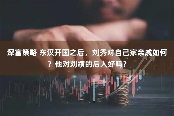 深富策略 东汉开国之后，刘秀对自己家亲戚如何？他对刘縯的后人好吗？